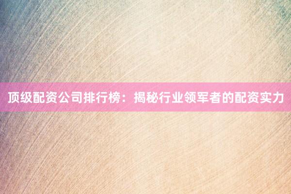 顶级配资公司排行榜：揭秘行业领军者的配资实力