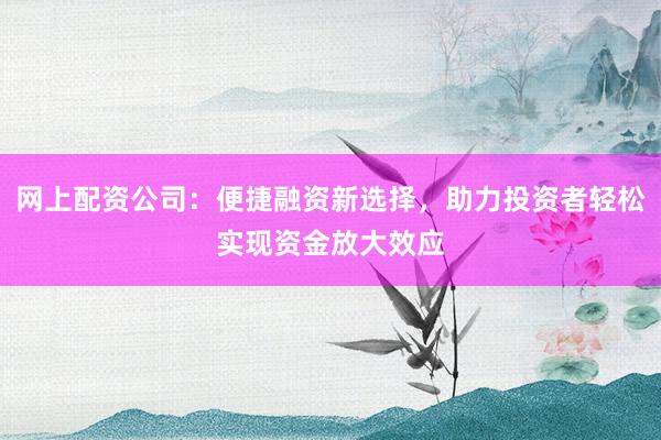 网上配资公司：便捷融资新选择，助力投资者轻松实现资金放大效应