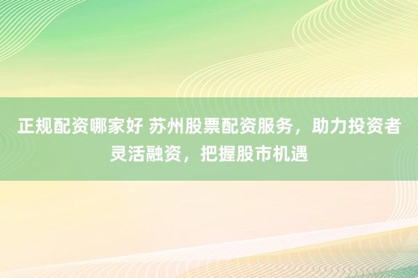 正规配资哪家好 苏州股票配资服务，助力投资者灵活融资，把握股市机遇