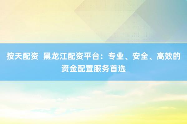 按天配资  黑龙江配资平台：专业、安全、高效的资金配置服务首选