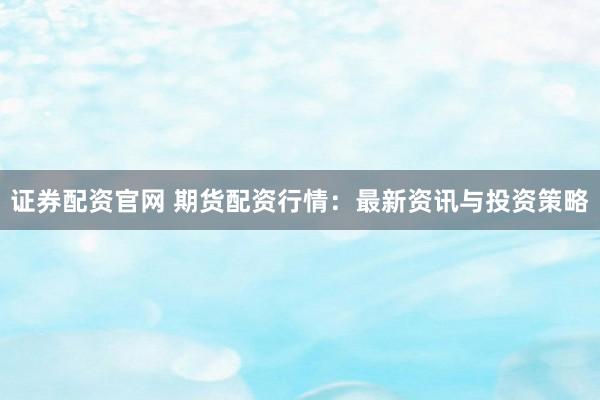 证券配资官网 期货配资行情：最新资讯与投资策略