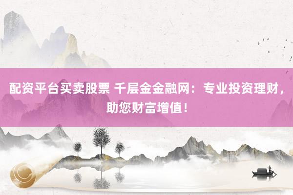 配资平台买卖股票 千层金金融网：专业投资理财，助您财富增值！
