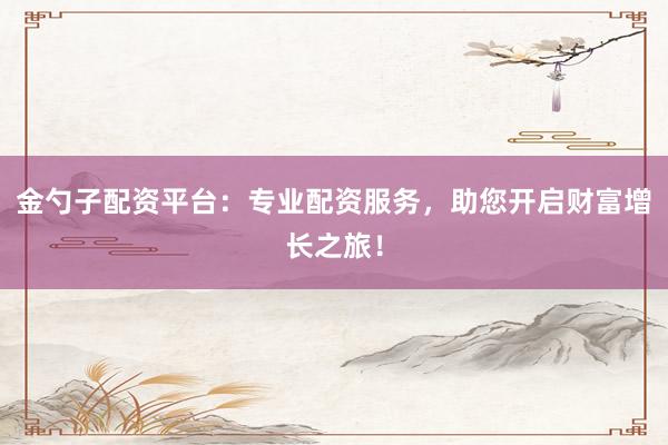 金勺子配资平台：专业配资服务，助您开启财富增长之旅！
