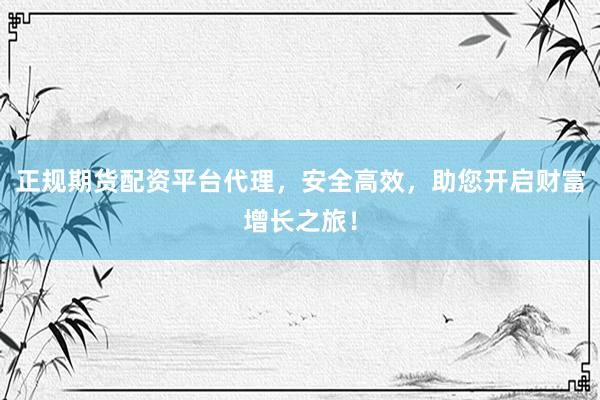 正规期货配资平台代理，安全高效，助您开启财富增长之旅！