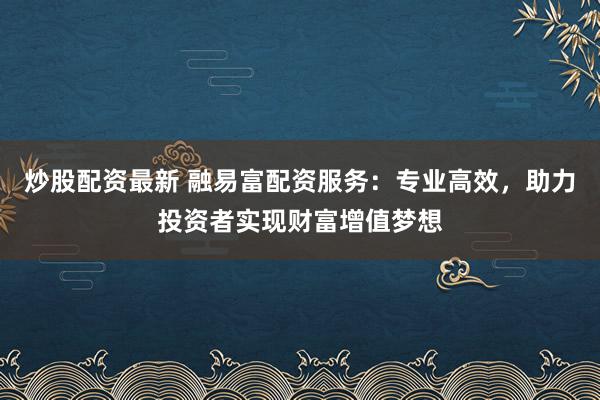 炒股配资最新 融易富配资服务：专业高效，助力投资者实现财富增值梦想