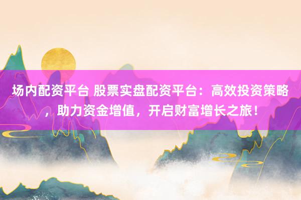 场内配资平台 股票实盘配资平台：高效投资策略，助力资金增值，开启财富增长之旅！