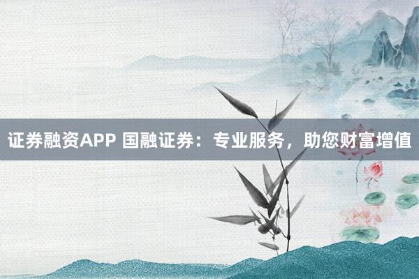 证券融资APP 国融证券：专业服务，助您财富增值