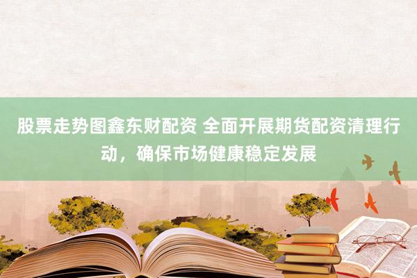 股票走势图鑫东财配资 全面开展期货配资清理行动，确保市场健康稳定发展