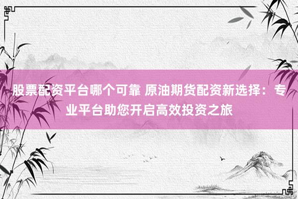 股票配资平台哪个可靠 原油期货配资新选择：专业平台助您开启高效投资之旅
