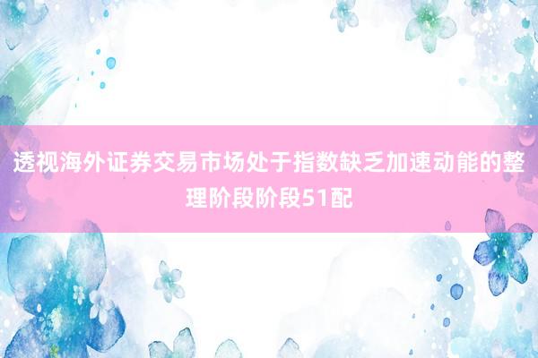 透视海外证券交易市场处于指数缺乏加速动能的整理阶段阶段51配