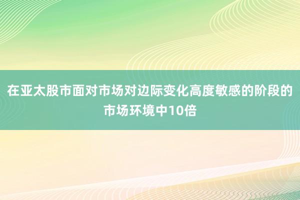 在亚太股市面对市场对边际变化高度敏感的阶段的市场环境中10倍