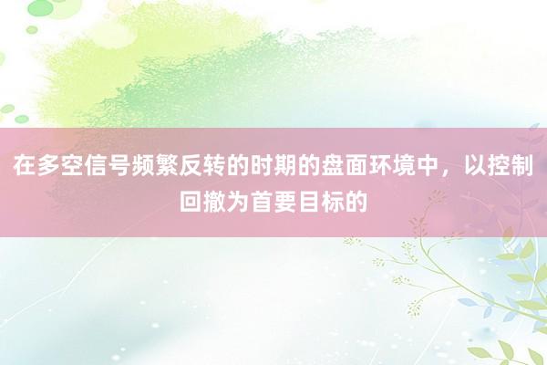 在多空信号频繁反转的时期的盘面环境中，以控制回撤为首要目标的