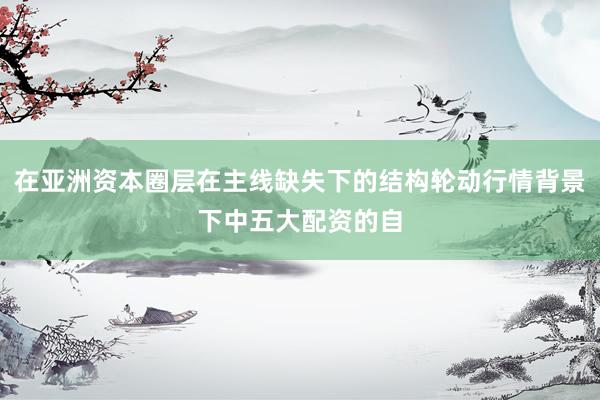 在亚洲资本圈层在主线缺失下的结构轮动行情背景下中五大配资的自