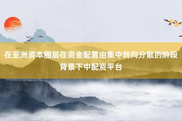 在亚洲资本圈层在资金配置由集中转向分散的阶段背景下中配资平台