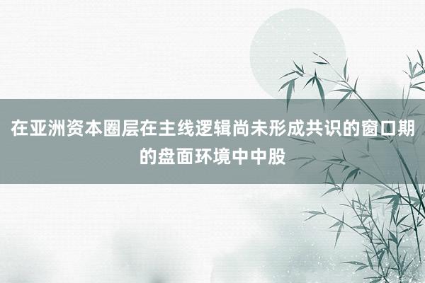 在亚洲资本圈层在主线逻辑尚未形成共识的窗口期的盘面环境中中股