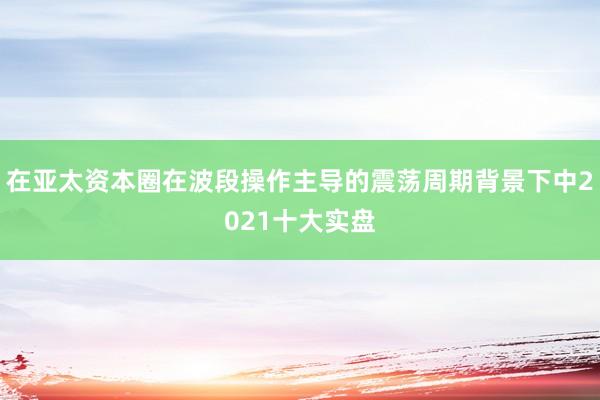 在亚太资本圈在波段操作主导的震荡周期背景下中2021十大实盘