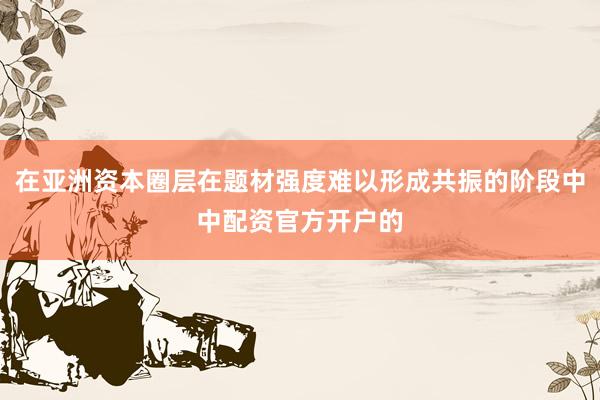 在亚洲资本圈层在题材强度难以形成共振的阶段中中配资官方开户的