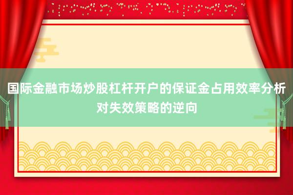国际金融市场炒股杠杆开户的保证金占用效率分析对失效策略的逆向