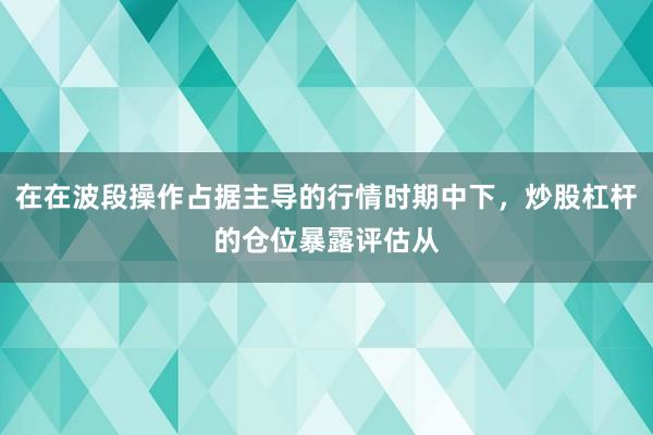 在在波段操作占据主导的行情时期中下，炒股杠杆的仓位暴露评估从