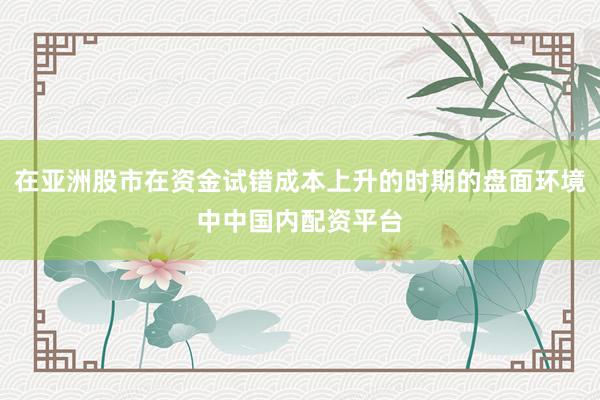 在亚洲股市在资金试错成本上升的时期的盘面环境中中国内配资平台