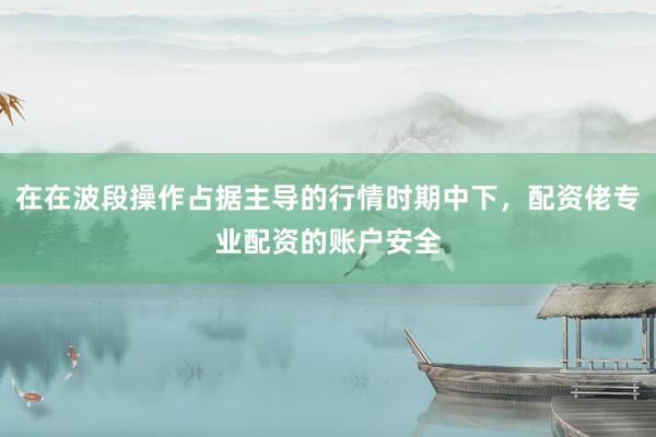 在在波段操作占据主导的行情时期中下，配资佬专业配资的账户安全