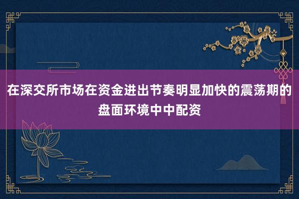 在深交所市场在资金进出节奏明显加快的震荡期的盘面环境中中配资