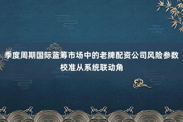 季度周期国际蓝筹市场中的老牌配资公司风险参数校准从系统联动角