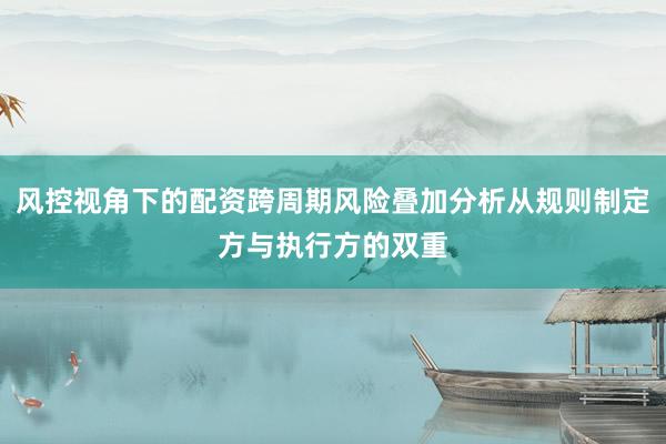 风控视角下的配资跨周期风险叠加分析从规则制定方与执行方的双重