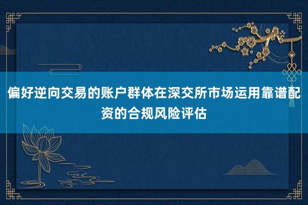 偏好逆向交易的账户群体在深交所市场运用靠谱配资的合规风险评估