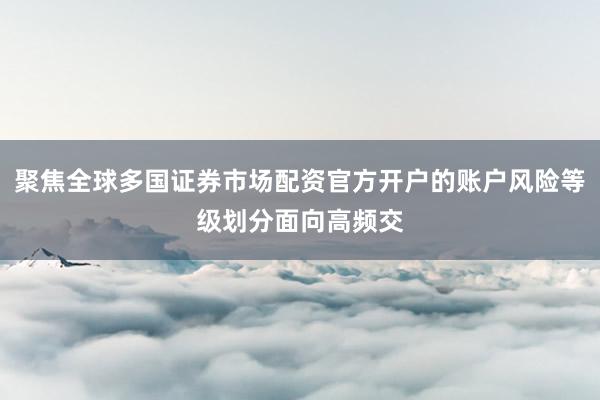 聚焦全球多国证券市场配资官方开户的账户风险等级划分面向高频交
