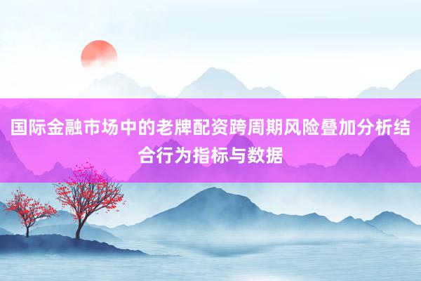 国际金融市场中的老牌配资跨周期风险叠加分析结合行为指标与数据