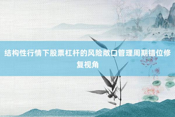 结构性行情下股票杠杆的风险敞口管理周期错位修复视角