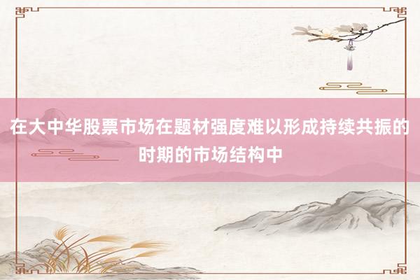 在大中华股票市场在题材强度难以形成持续共振的时期的市场结构中